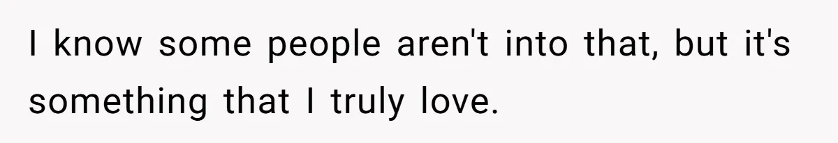 I know some people aren't into that, but it's something that I truly love.