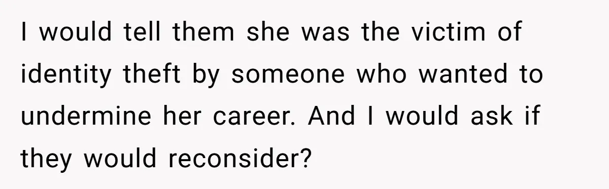 I would tell them she was the victim of identity theft by someone who wanted to undermine her career. And I would ask if they would reconsider?