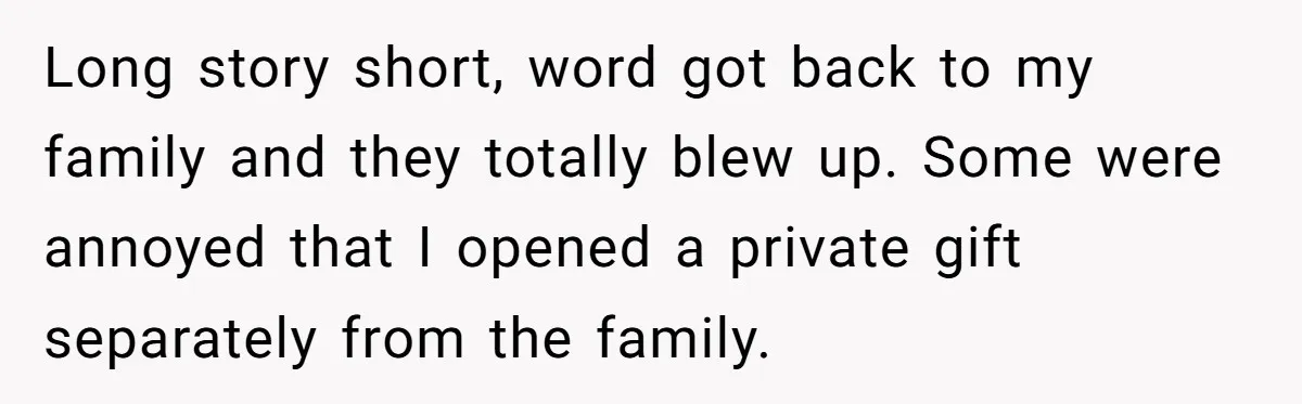 Long story short, word got back to my family and they totally blew up. Some were annoyed that I opened a private gift separately from the family.