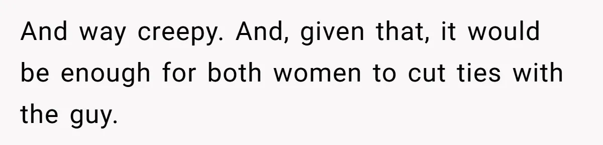 And way creepy. And, given that, it would be enough for both women to cut ties with the guy.