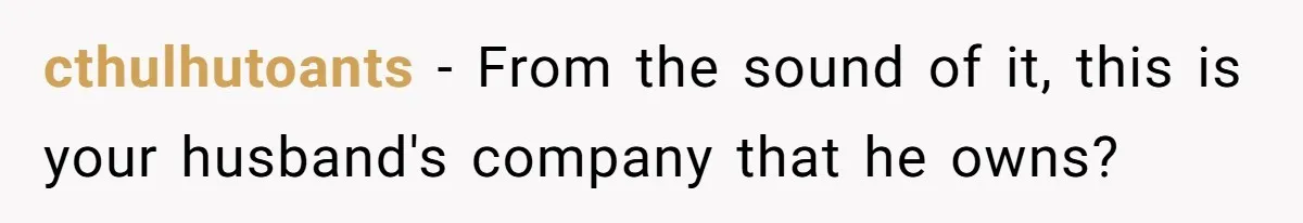 cthulhutoants − From the sound of it, this is your husband's company that he owns?