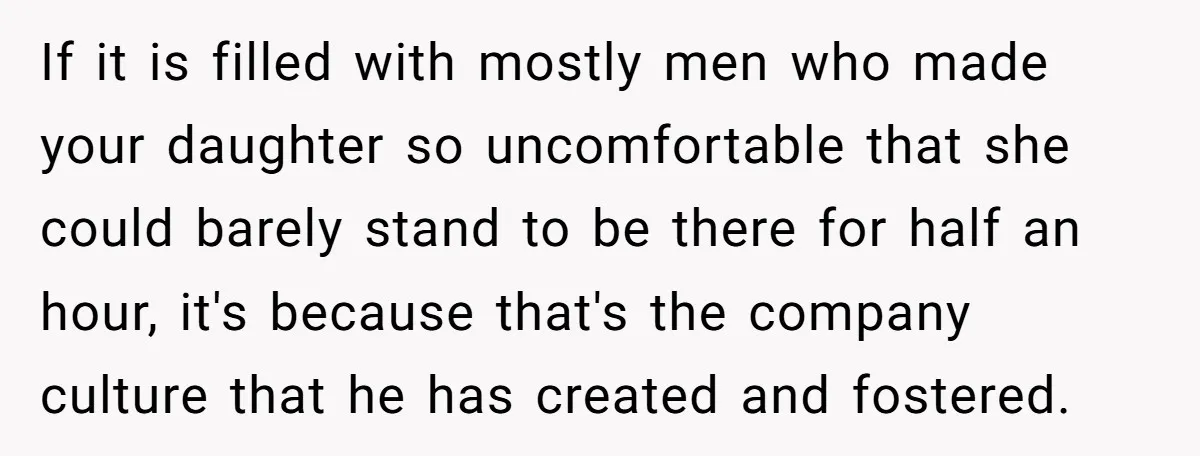 If it is filled with mostly men who made your daughter so uncomfortable that she could barely stand to be there for half an hour, it's because that's the company...