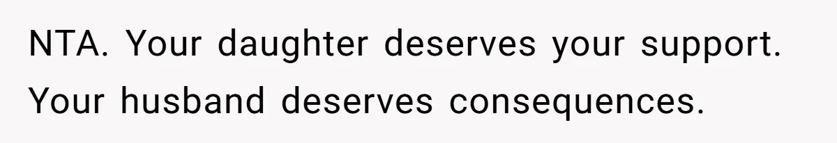 NTA. Your daughter deserves your support. Your husband deserves consequences.