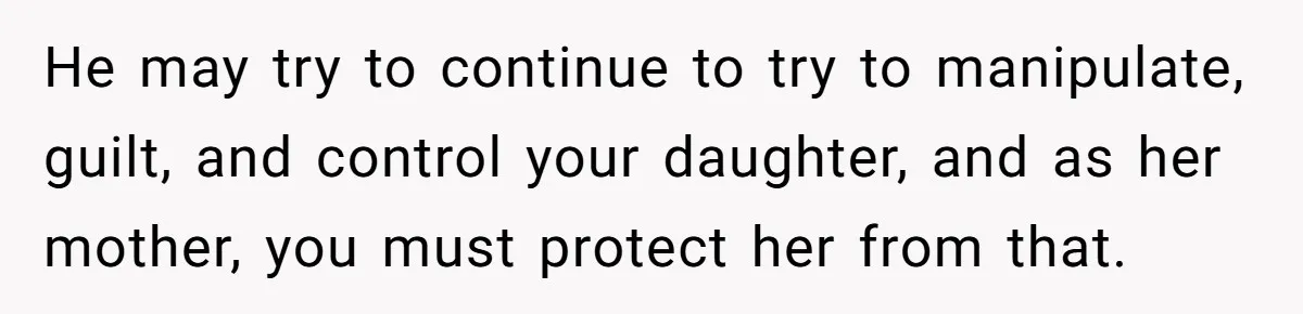He may try to continue to try to manipulate, guilt, and control your daughter, and as her mother, you must protect her from that.