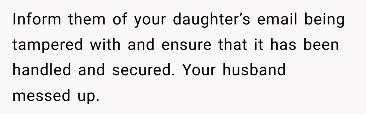 Inform them of your daughter’s email being tampered with and ensure that it has been handled and secured. Your husband messed up.