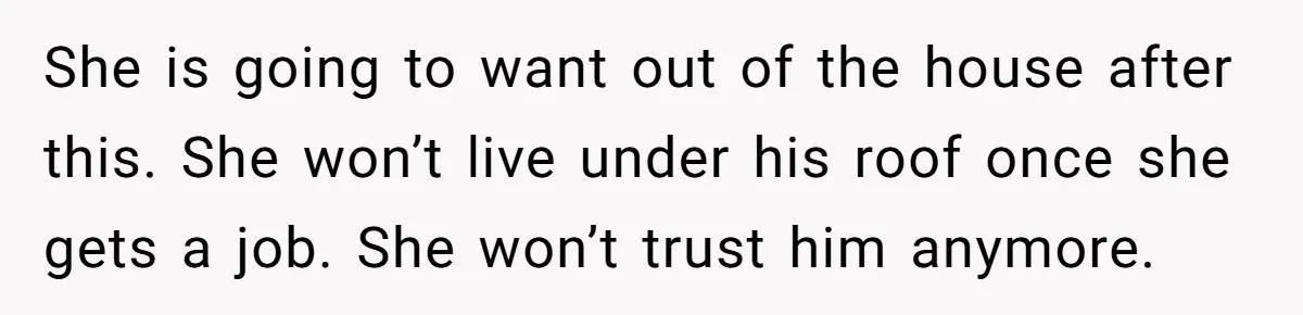 She is going to want out of the house after this. She won’t live under his roof once she gets a job. She won’t trust him anymore.