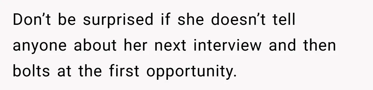 Don’t be surprised if she doesn’t tell anyone about her next interview and then bolts at the first opportunity.