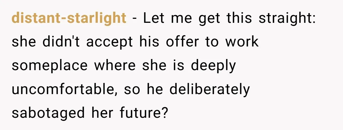 distant-starlight − Let me get this straight: she didn't accept his offer to work someplace where she is deeply uncomfortable, so he deliberately sabotaged her future?