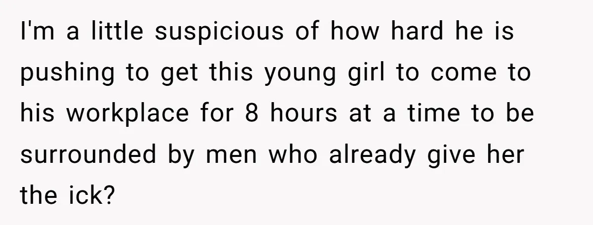 I'm a little suspicious of how hard he is pushing to get this young girl to come to his workplace for 8 hours at a time to be surrounded by...