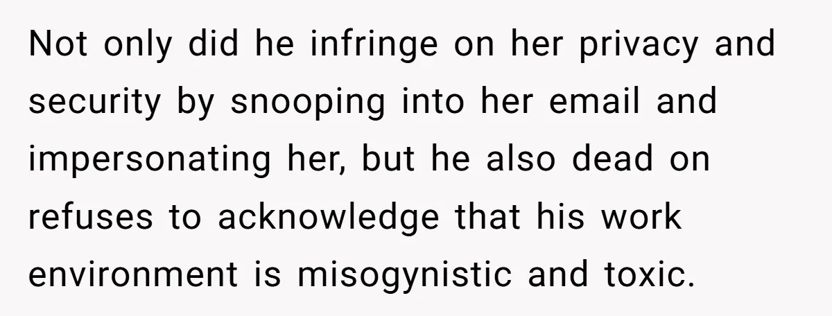 Not only did he infringe on her privacy and security by snooping into her email and impersonating her, but he also dead on refuses to acknowledge that his work environment...