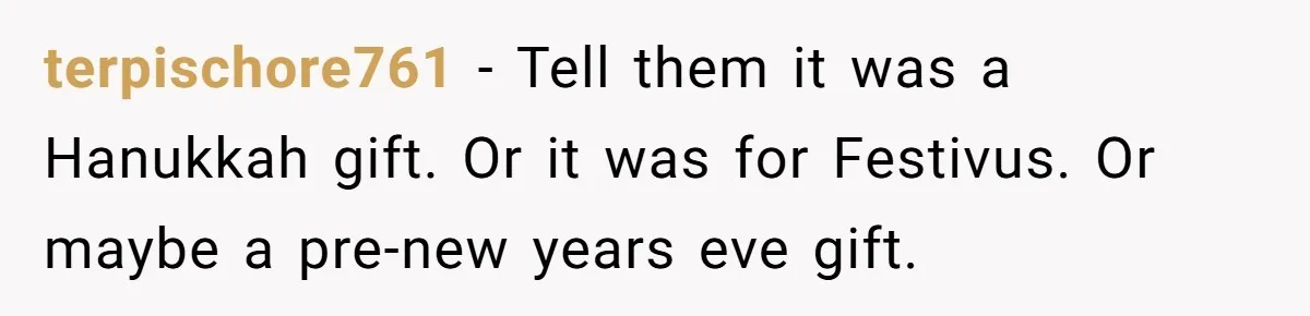 terpischore761 − Tell them it was a Hanukkah gift. Or it was for Festivus. Or maybe a pre-new years eve gift.