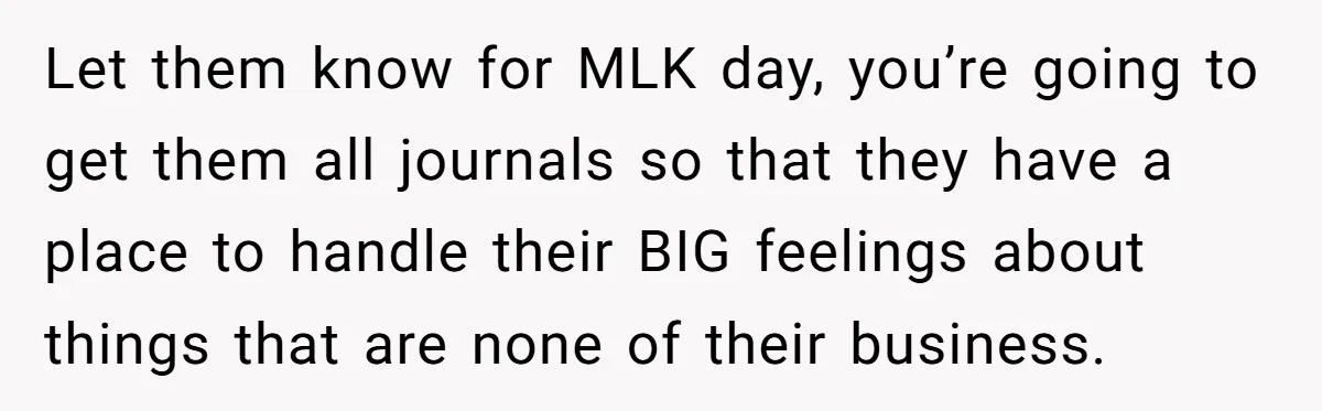 Let them know for MLK day, you’re going to get them all journals so that they have a place to handle their BIG feelings about things that are none of...