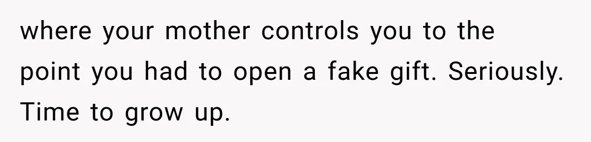 where your mother controls you to the point you had to open a fake gift. Seriously. Time to grow up.
