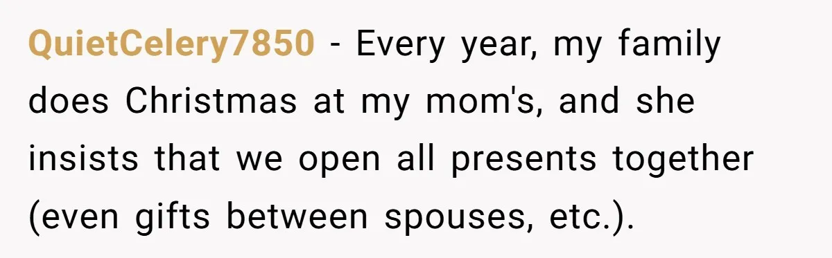 QuietCelery7850 − Every year, my family does Christmas at my mom's, and she insists that we open all presents together (even gifts between spouses, etc.).