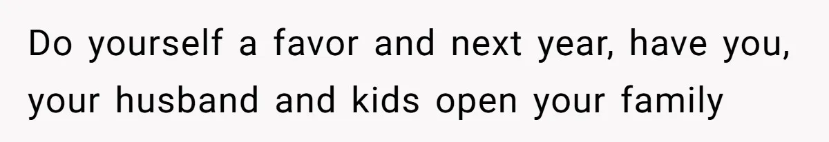 Do yourself a favor and next year, have you, your husband and kids open your family