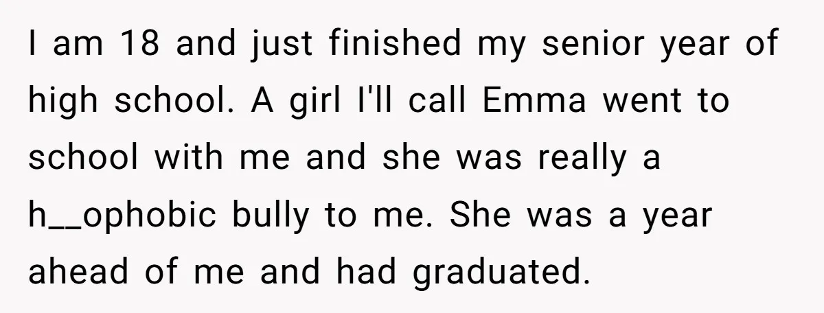 I am 18 and just finished my senior year of high school. A girl I'll call Emma went to school with me and she was really a h__ophobic bully to...