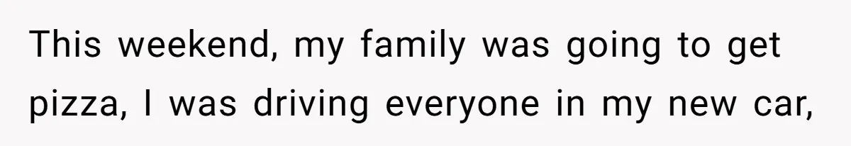 This weekend, my family was going to get pizza, I was driving everyone in my new car,