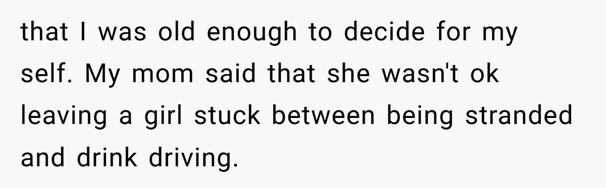 that I was old enough to decide for my self. My mom said that she wasn't ok leaving a girl stuck between being stranded and drink driving.