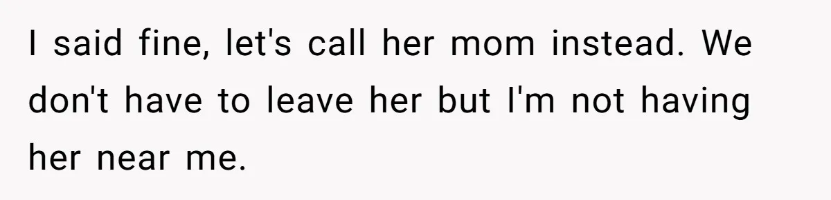 I said fine, let's call her mom instead. We don't have to leave her but I'm not having her near me.