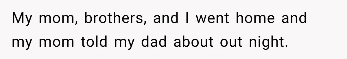 My mom, brothers, and I went home and my mom told my dad about out night.