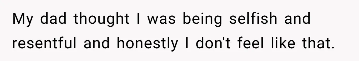 My dad thought I was being selfish and resentful and honestly I don't feel like that.