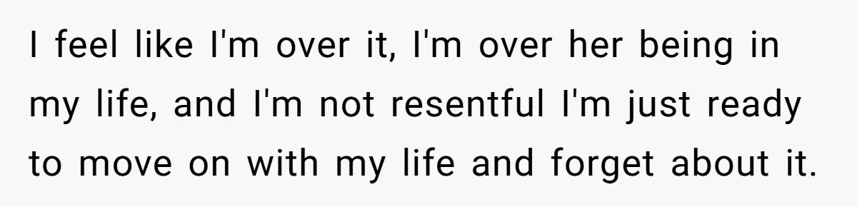 I feel like I'm over it, I'm over her being in my life, and I'm not resentful I'm just ready to move on with my life and forget about it.