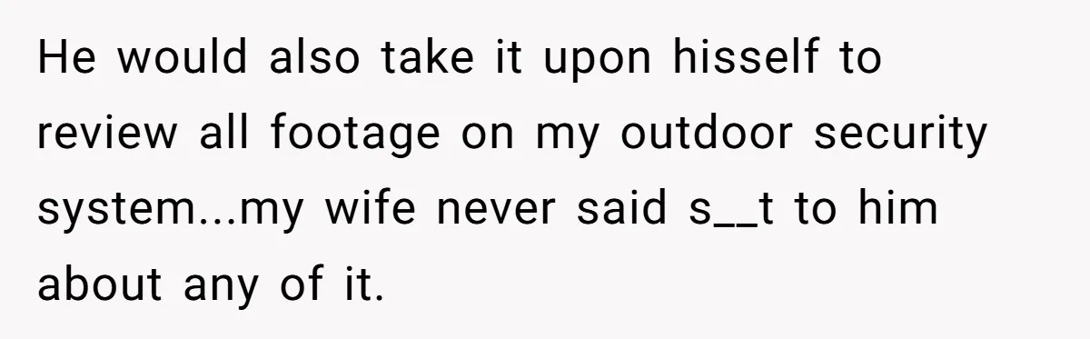 He would also take it upon hisself to review all footage on my outdoor security system...my wife never said s__t to him about any of it.