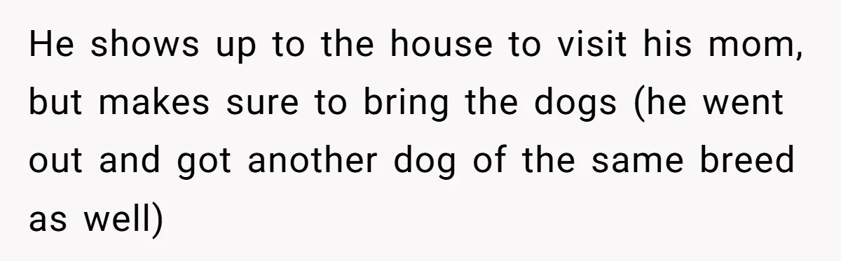 He shows up to the house to visit his mom, but makes sure to bring the dogs (he went out and got another dog of the same breed as well)