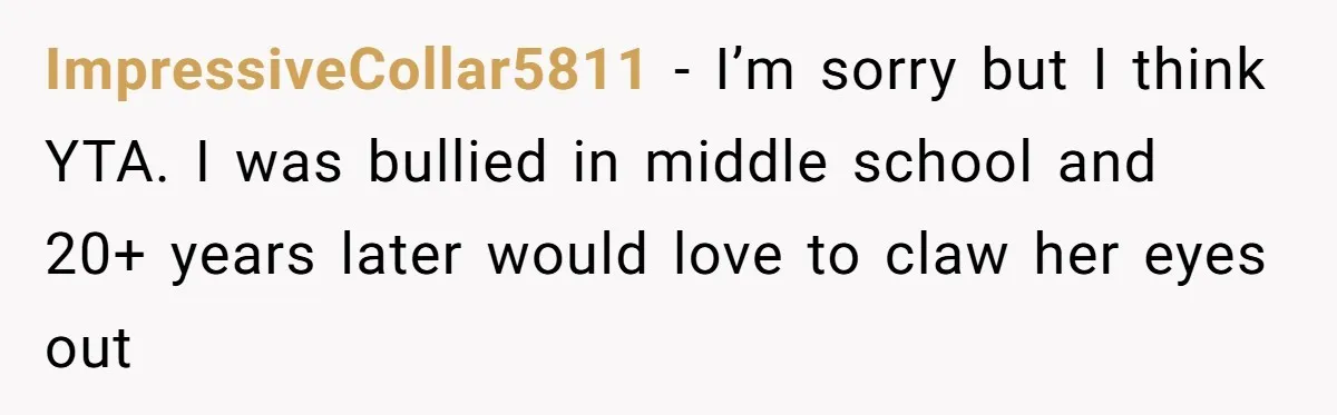 ImpressiveCollar5811 − I’m sorry but I think YTA. I was bullied in middle school and 20+ years later would love to claw her eyes out
