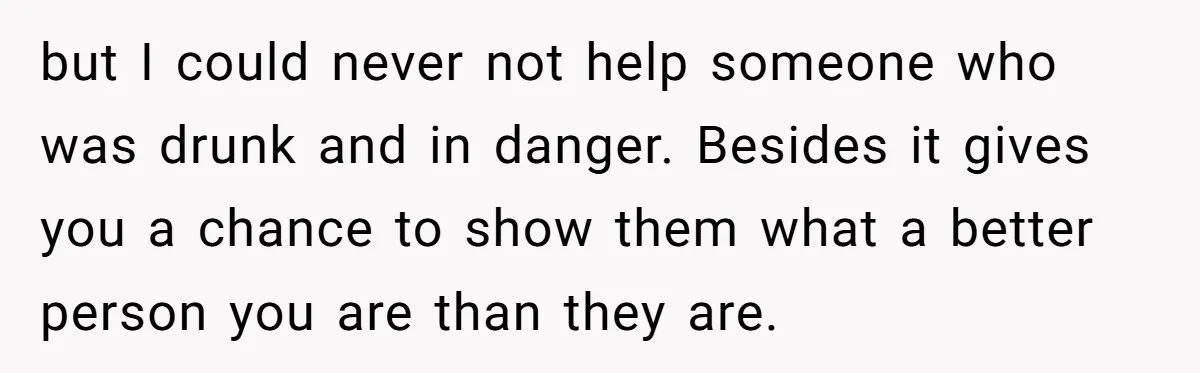 but I could never not help someone who was drunk and in danger. Besides it gives you a chance to show them what a better person you are than they...