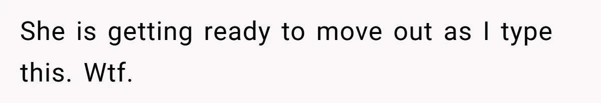 She is getting ready to move out as I type this. Wtf.