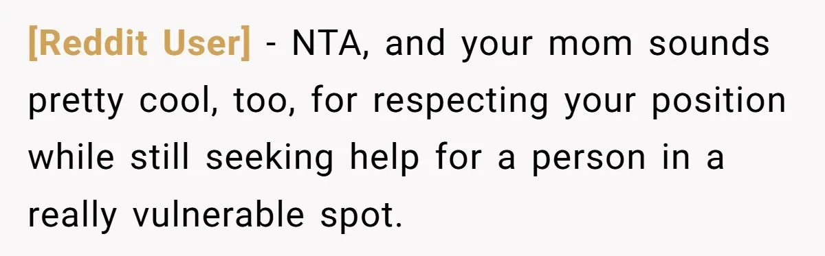 [Reddit User] − NTA, and your mom sounds pretty cool, too, for respecting your position while still seeking help for a person in a really vulnerable spot.