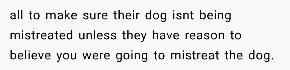 all to make sure their dog isnt being mistreated unless they have reason to believe you were going to mistreat the dog.