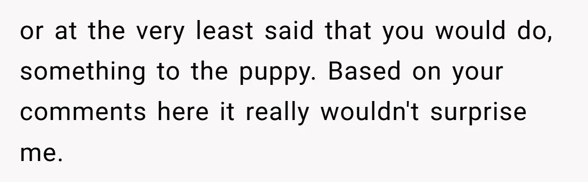 or at the very least said that you would do, something to the puppy. Based on your comments here it really wouldn't surprise me.