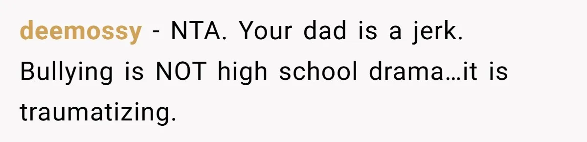 deemossy − NTA. Your dad is a jerk. Bullying is NOT high school drama…it is traumatizing.