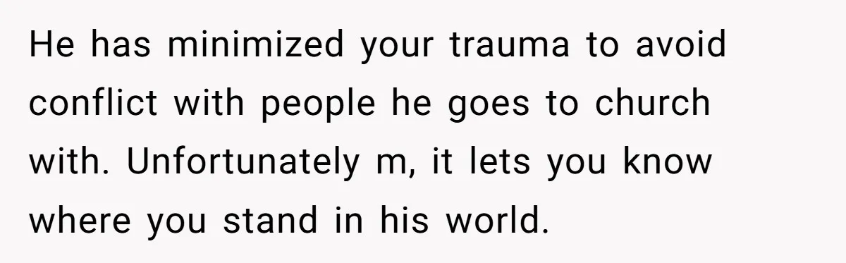 He has minimized your trauma to avoid conflict with people he goes to church with. Unfortunately m, it lets you know where you stand in his world.