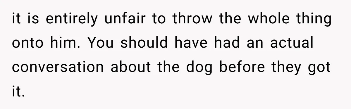 it is entirely unfair to throw the whole thing onto him. You should have had an actual conversation about the dog before they got it.