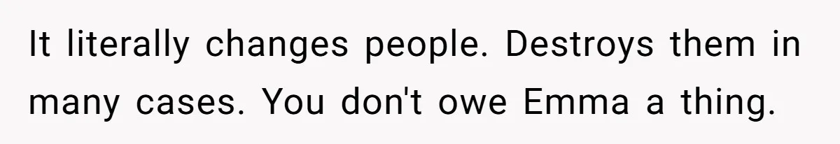 It literally changes people. Destroys them in many cases. You don't owe Emma a thing.