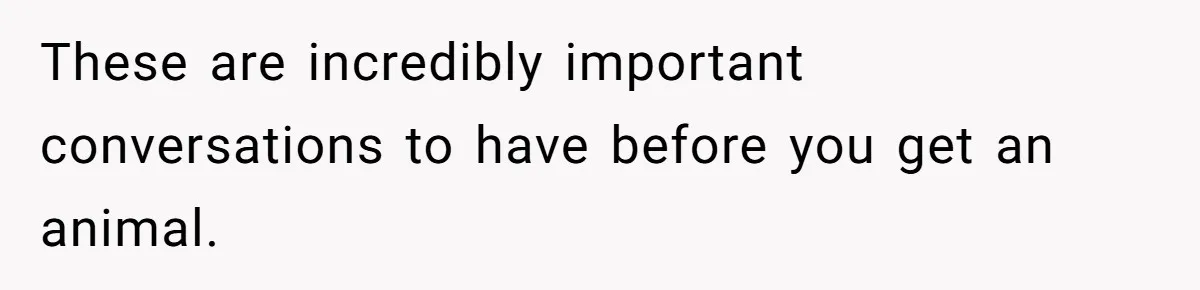These are incredibly important conversations to have before you get an animal.