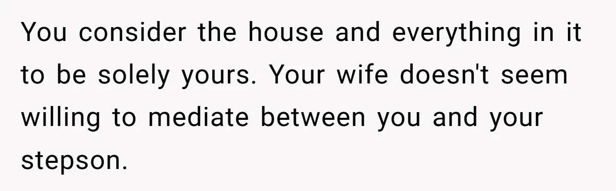 You consider the house and everything in it to be solely yours. Your wife doesn't seem willing to mediate between you and your stepson.