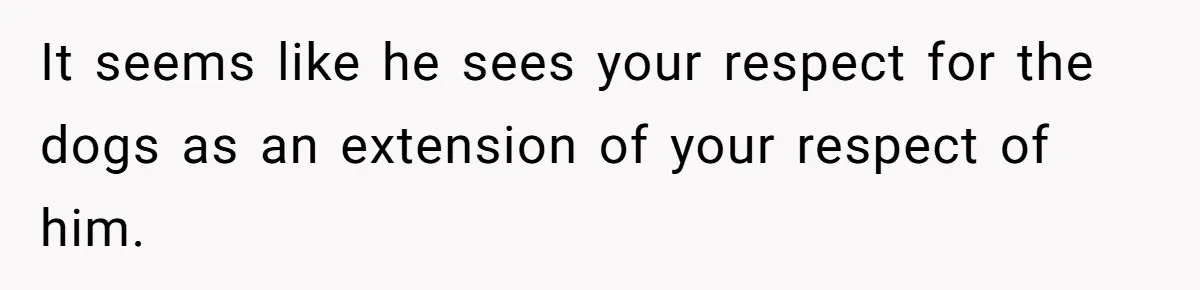 It seems like he sees your respect for the dogs as an extension of your respect of him.