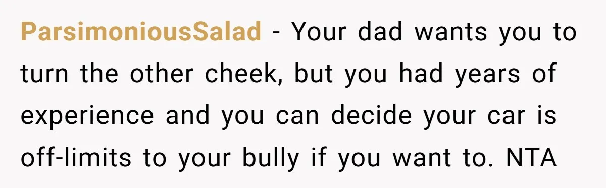 ParsimoniousSalad − Your dad wants you to turn the other cheek, but you had years of experience and you can decide your car is off-limits to your bully if you...