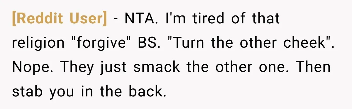 [Reddit User] − NTA. I'm tired of that religion "forgive" BS. "Turn the other cheek". Nope. They just smack the other one. Then stab you in the back.