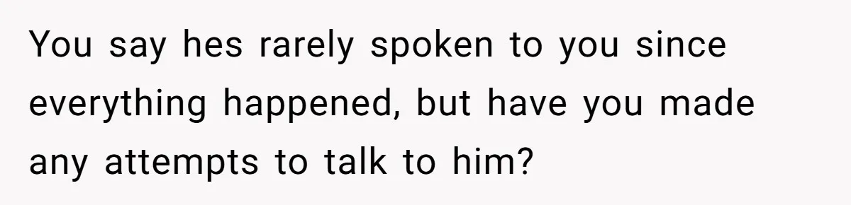 You say hes rarely spoken to you since everything happened, but have you made any attempts to talk to him?
