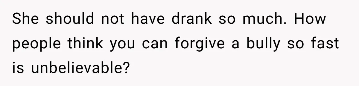 She should not have drank so much. How people think you can forgive a bully so fast is unbelievable?