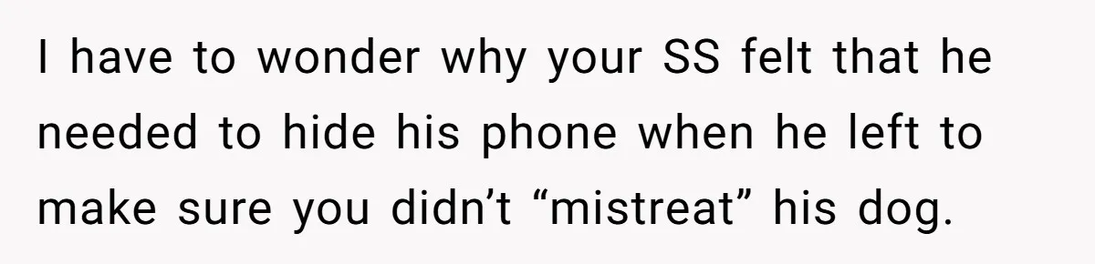 I have to wonder why your SS felt that he needed to hide his phone when he left to make sure you didn’t “mistreat” his dog.