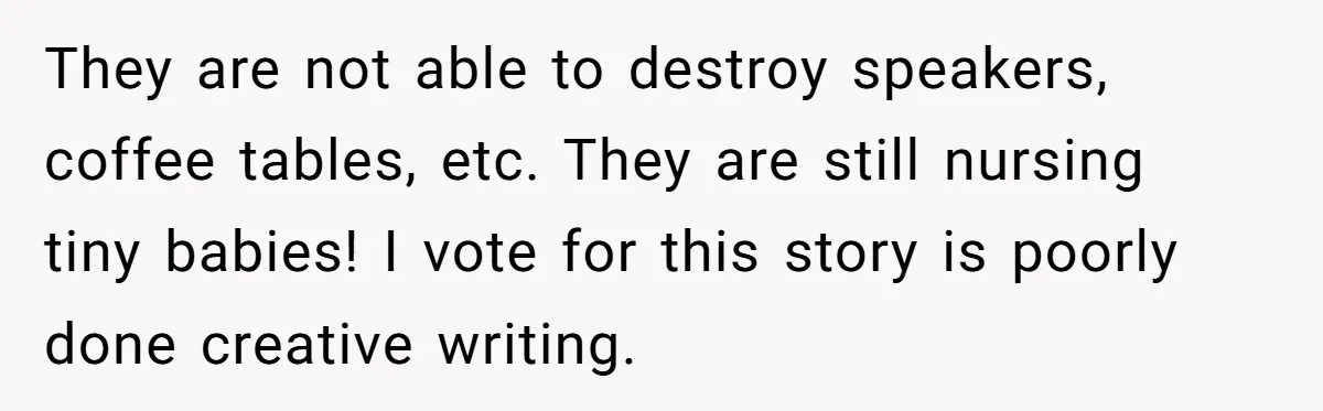 They are not able to destroy speakers, coffee tables, etc. They are still nursing tiny babies! I vote for this story is poorly done creative writing.