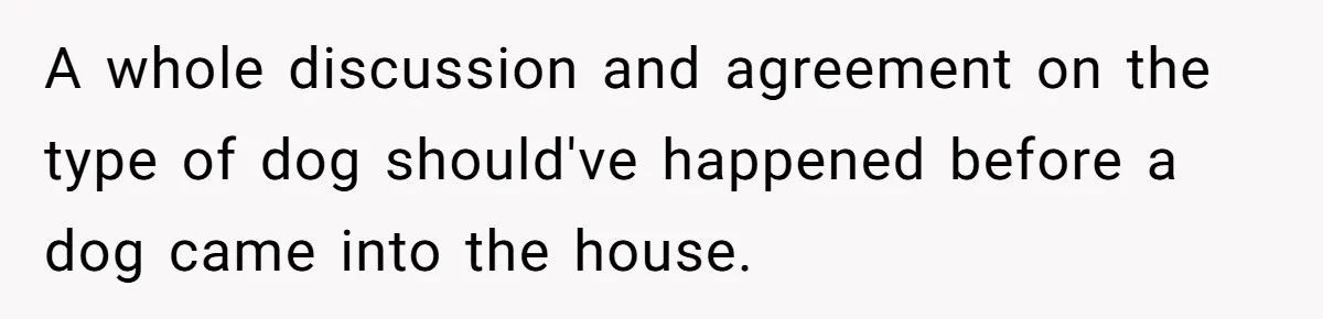 A whole discussion and agreement on the type of dog should've happened before a dog came into the house.