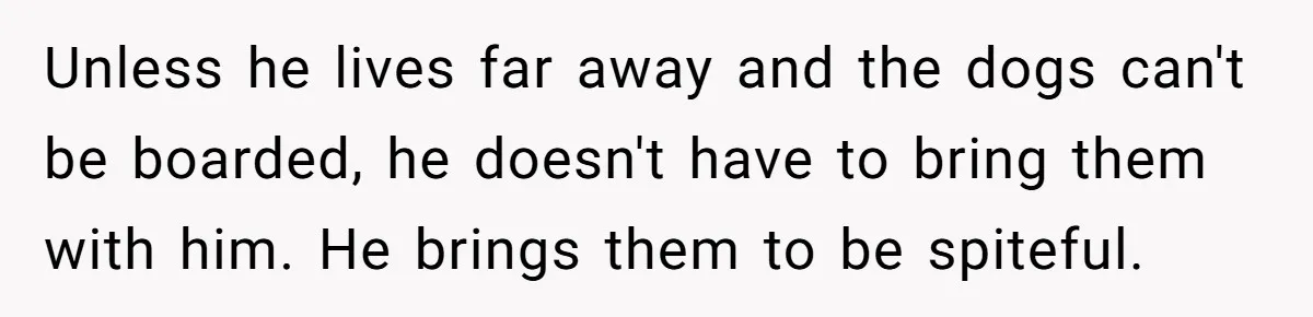 Unless he lives far away and the dogs can't be boarded, he doesn't have to bring them with him. He brings them to be spiteful.