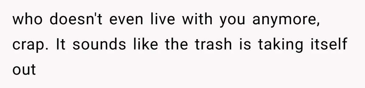 who doesn't even live with you anymore, crap. It sounds like the trash is taking itself out